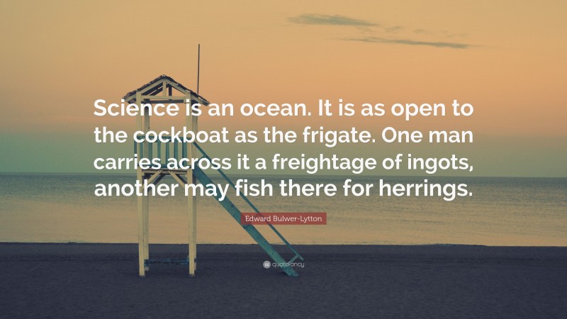 Edward Bulwer-Lytton Quote: “Science is an ocean. It is as open to the cockboat as the frigate. One man carries across it a freightage of ingots, another may fish there for herrings.”