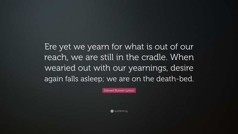 Edward Bulwer-Lytton Quote: “Ere yet we yearn for what is out of our reach, we are still in the cradle. When wearied out with our yearnings, desire again falls asleep; we are on the death-bed.”