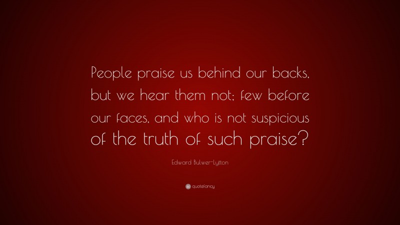 Edward Bulwer-Lytton Quote: “People praise us behind our backs, but we hear them not; few before our faces, and who is not suspicious of the truth of such praise?”