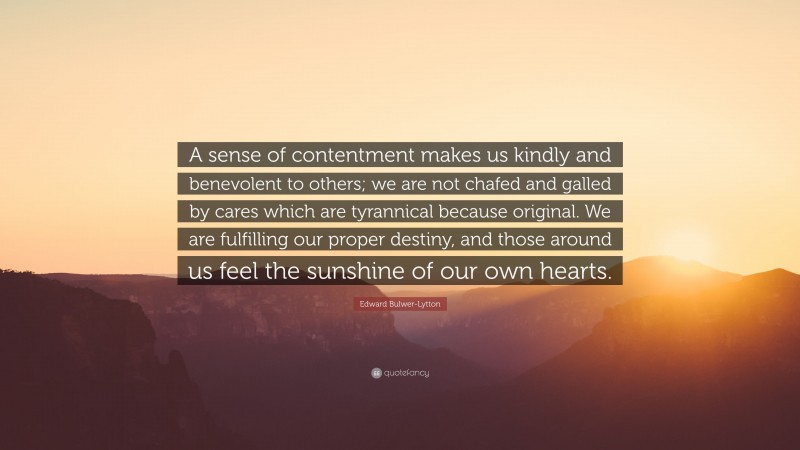 Edward Bulwer-Lytton Quote: “A sense of contentment makes us kindly and benevolent to others; we are not chafed and galled by cares which are tyrannical because original. We are fulfilling our proper destiny, and those around us feel the sunshine of our own hearts.”