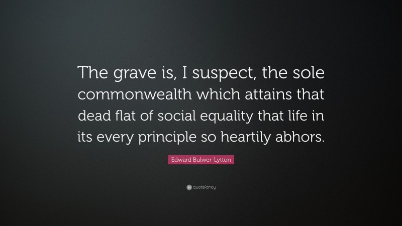 Edward Bulwer-Lytton Quote: “The grave is, I suspect, the sole commonwealth which attains that dead flat of social equality that life in its every principle so heartily abhors.”