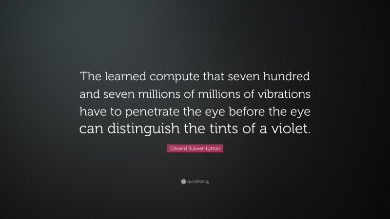 Edward Bulwer-Lytton Quote: “The learned compute that seven hundred and seven millions of millions of vibrations have to penetrate the eye before the eye can distinguish the tints of a violet.”