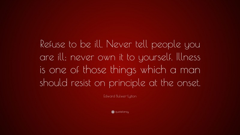 Edward Bulwer-Lytton Quote: “Refuse to be ill. Never tell people you are ill; never own it to yourself. Illness is one of those things which a man should resist on principle at the onset.”