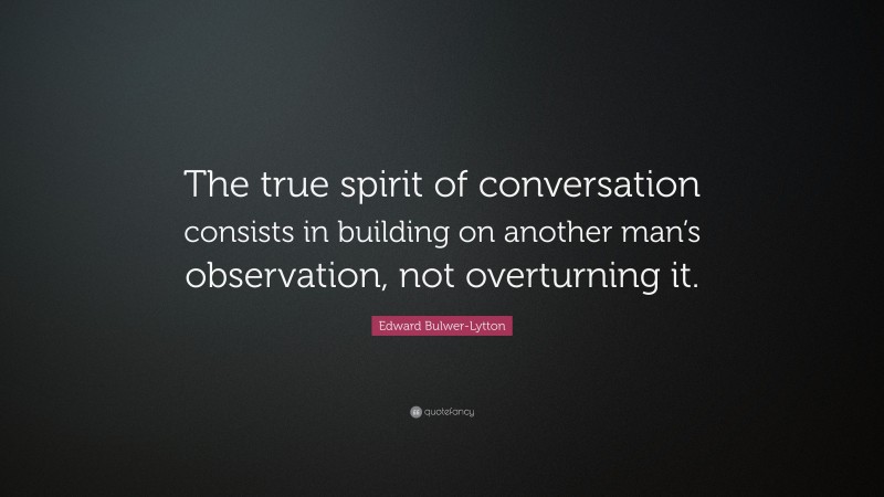 Edward Bulwer-Lytton Quote: “The true spirit of conversation consists in building on another man’s observation, not overturning it.”
