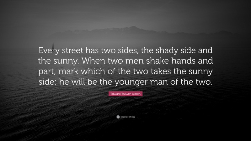 Edward Bulwer-Lytton Quote: “Every street has two sides, the shady side and the sunny. When two men shake hands and part, mark which of the two takes the sunny side; he will be the younger man of the two.”