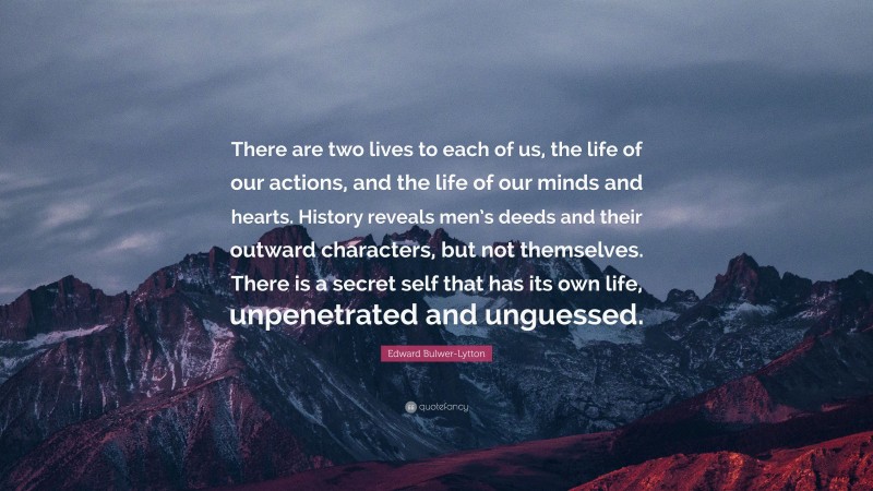 Edward Bulwer-Lytton Quote: “There are two lives to each of us, the life of our actions, and the life of our minds and hearts. History reveals men’s deeds and their outward characters, but not themselves. There is a secret self that has its own life, unpenetrated and unguessed.”