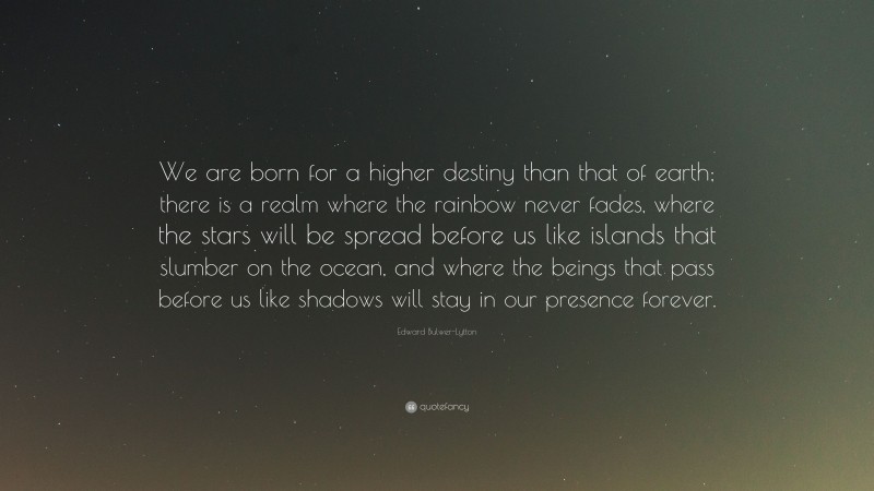 Edward Bulwer-Lytton Quote: “We are born for a higher destiny than that of earth; there is a realm where the rainbow never fades, where the stars will be spread before us like islands that slumber on the ocean, and where the beings that pass before us like shadows will stay in our presence forever.”