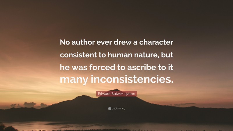 Edward Bulwer-Lytton Quote: “No author ever drew a character consistent to human nature, but he was forced to ascribe to it many inconsistencies.”