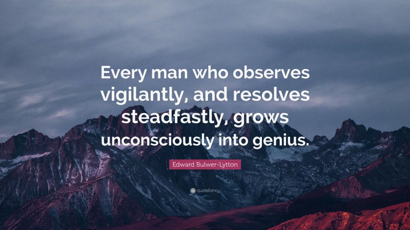 Edward Bulwer-Lytton Quote: “Every man who observes vigilantly, and resolves steadfastly, grows unconsciously into genius.”