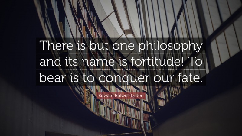 Edward Bulwer-Lytton Quote: “There is but one philosophy and its name is fortitude! To bear is to conquer our fate.”