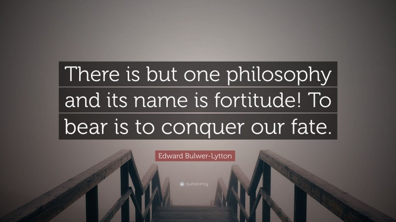 Edward Bulwer-Lytton Quote: “There is but one philosophy and its name is fortitude! To bear is to conquer our fate.”