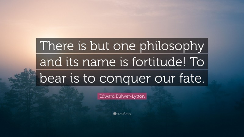 Edward Bulwer-Lytton Quote: “There is but one philosophy and its name is fortitude! To bear is to conquer our fate.”