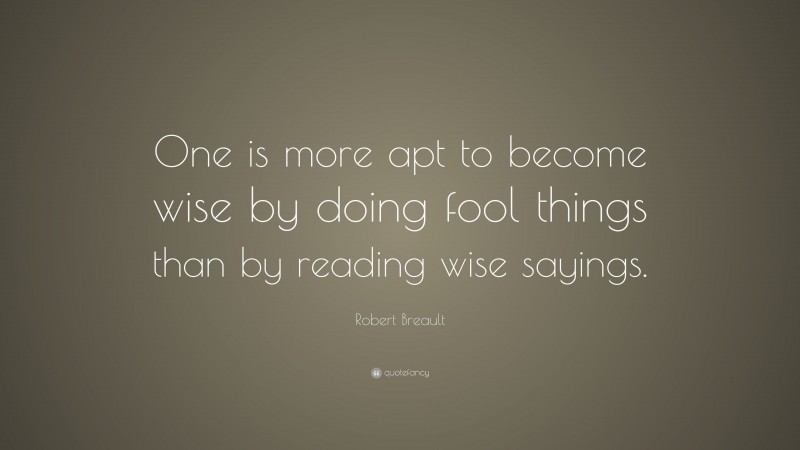 Robert Breault Quote: “One is more apt to become wise by doing fool things than by reading wise sayings.”