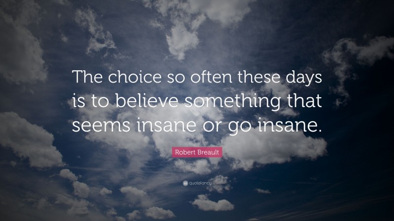 Robert Breault Quote: “The choice so often these days is to believe something that seems insane or go insane.”