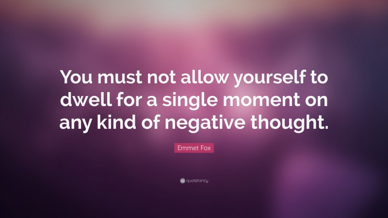 Emmet Fox Quote: “You must not allow yourself to dwell for a single moment on any kind of negative thought.”