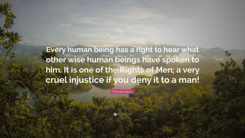 Thomas Carlyle Quote: “Every human being has a right to hear what other wise human beings have spoken to him. It is one of the Rights of Men; a very cruel injustice if you deny it to a man!”