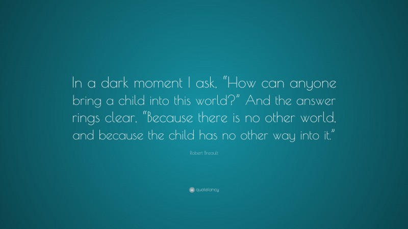 Robert Breault Quote: “In a dark moment I ask, “How can anyone bring a child into this world?” And the answer rings clear, “Because there is no other world, and because the child has no other way into it.””