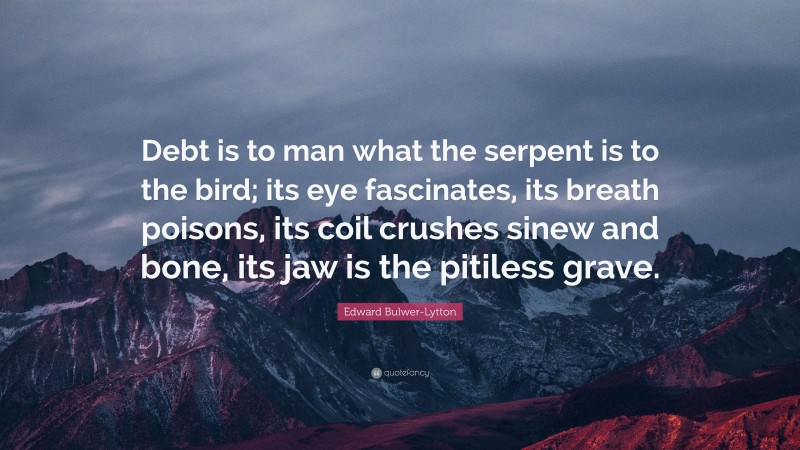 Edward Bulwer-Lytton Quote: “Debt is to man what the serpent is to the bird; its eye fascinates, its breath poisons, its coil crushes sinew and bone, its jaw is the pitiless grave.”