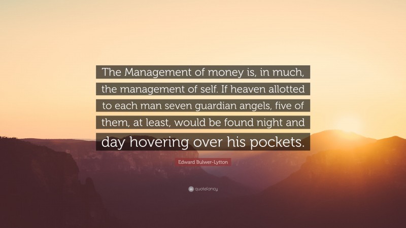 Edward Bulwer-Lytton Quote: “The Management of money is, in much, the management of self. If heaven allotted to each man seven guardian angels, five of them, at least, would be found night and day hovering over his pockets.”