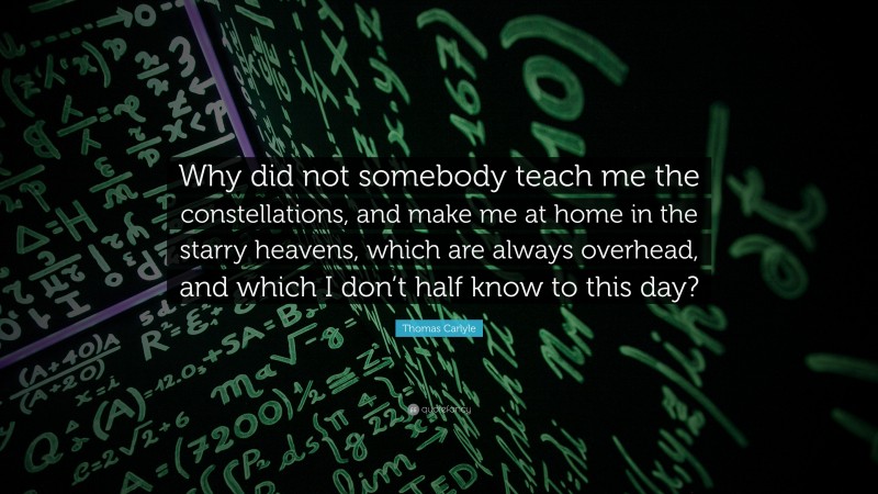 Thomas Carlyle Quote: “Why did not somebody teach me the constellations, and make me at home in the starry heavens, which are always overhead, and which I don’t half know to this day?”