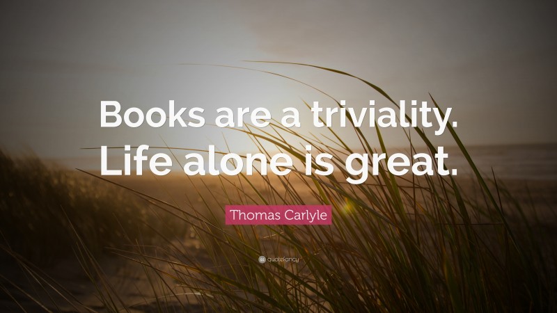 Thomas Carlyle Quote: “Books are a triviality. Life alone is great.”