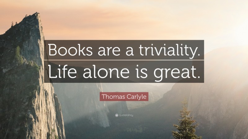Thomas Carlyle Quote: “Books are a triviality. Life alone is great.”