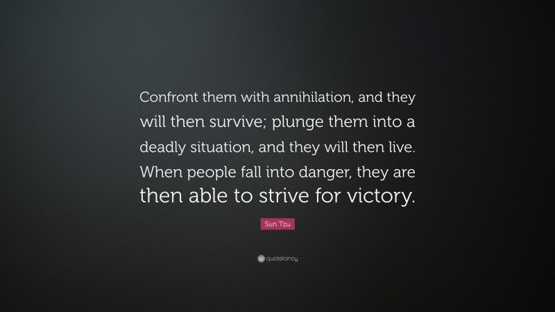 Sun Tzu Quote: “Confront them with annihilation, and they will then survive; plunge them into a deadly situation, and they will then live. When people fall into danger, they are then able to strive for victory.”