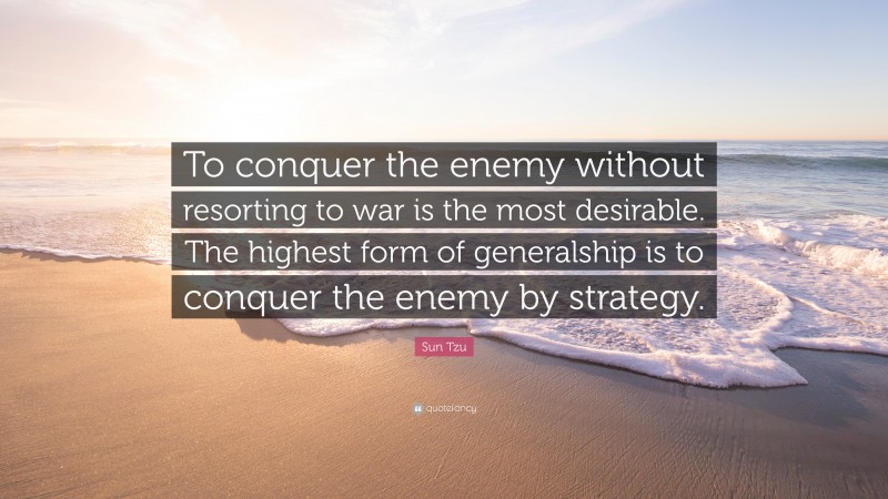 Sun Tzu Quote: “To conquer the enemy without resorting to war is the most desirable. The highest form of generalship is to conquer the enemy by strategy.”