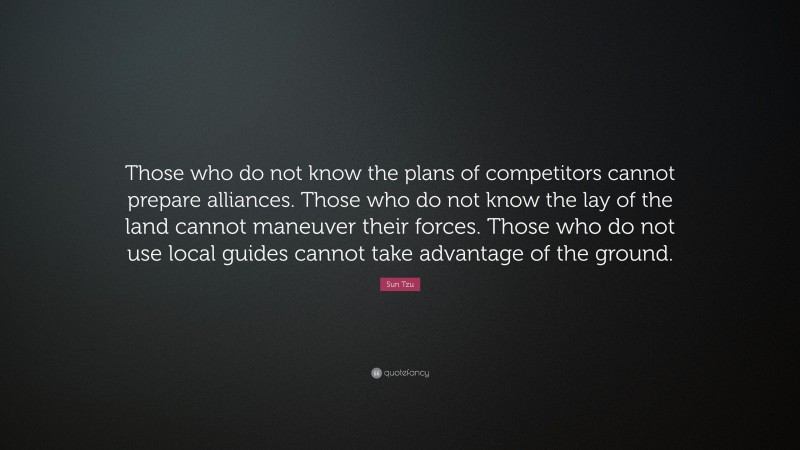 Sun Tzu Quote: “Those who do not know the plans of competitors cannot prepare alliances. Those who do not know the lay of the land cannot maneuver their forces. Those who do not use local guides cannot take advantage of the ground.”