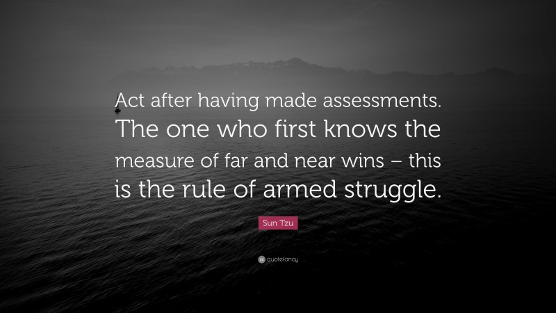 Sun Tzu Quote: “Act after having made assessments. The one who first knows the measure of far and near wins – this is the rule of armed struggle.”