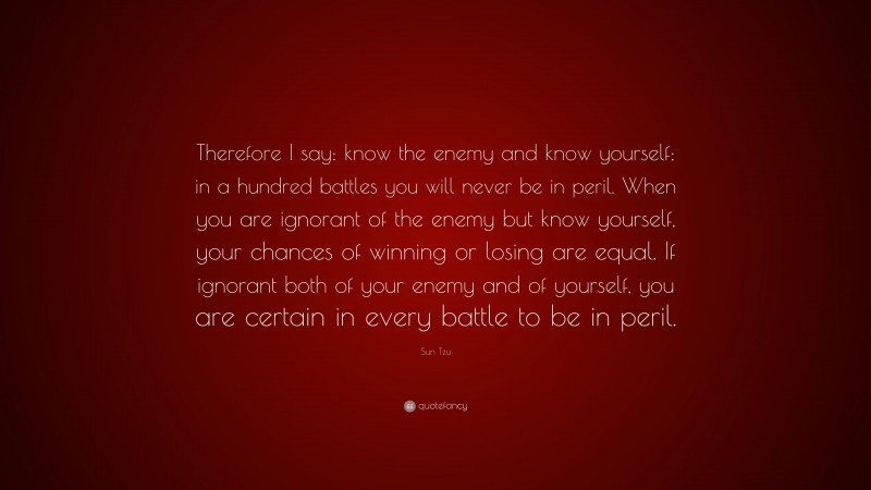 Sun Tzu Quote: “Therefore I say: know the enemy and know yourself; in a hundred battles you will never be in peril. When you are ignorant of the enemy but know yourself, your chances of winning or losing are equal. If ignorant both of your enemy and of yourself, you are certain in every battle to be in peril.”