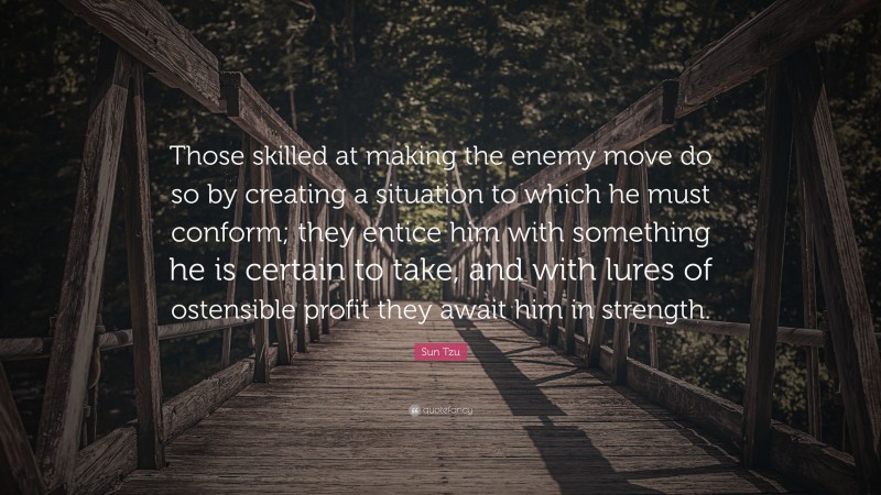 Sun Tzu Quote: “Those skilled at making the enemy move do so by creating a situation to which he must conform; they entice him with something he is certain to take, and with lures of ostensible profit they await him in strength.”