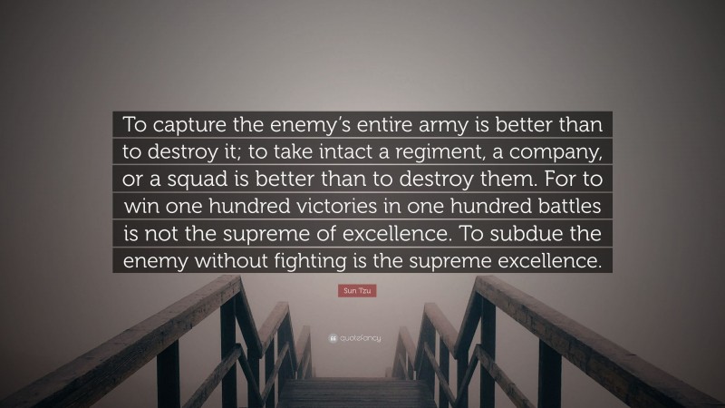 Sun Tzu Quote: “To capture the enemy’s entire army is better than to destroy it; to take intact a regiment, a company, or a squad is better than to destroy them. For to win one hundred victories in one hundred battles is not the supreme of excellence. To subdue the enemy without fighting is the supreme excellence.”