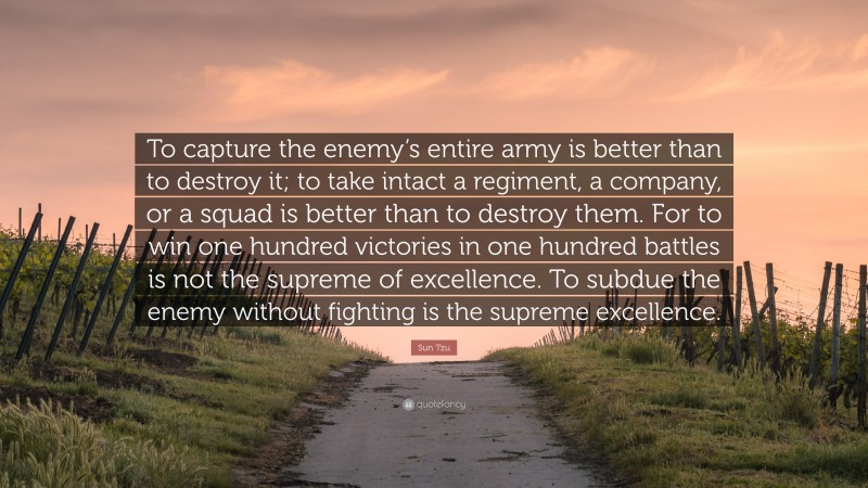 Sun Tzu Quote: “To capture the enemy’s entire army is better than to destroy it; to take intact a regiment, a company, or a squad is better than to destroy them. For to win one hundred victories in one hundred battles is not the supreme of excellence. To subdue the enemy without fighting is the supreme excellence.”
