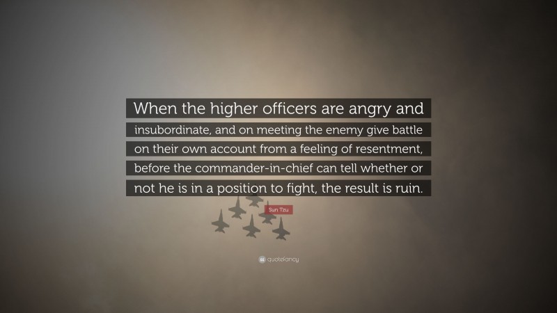 Sun Tzu Quote: “When the higher officers are angry and insubordinate, and on meeting the enemy give battle on their own account from a feeling of resentment, before the commander-in-chief can tell whether or not he is in a position to fight, the result is ruin.”
