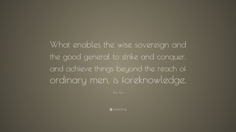 Sun Tzu Quote: “What enables the wise sovereign and the good general to strike and conquer, and achieve things beyond the reach of ordinary men, is foreknowledge.”