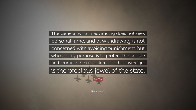 Sun Tzu Quote: “The General who in advancing does not seek personal fame, and in withdrawing is not concerned with avoiding punishment, but whose only purpose is to protect the people and promote the best interests of his sovereign, is the precious jewel of the state.”
