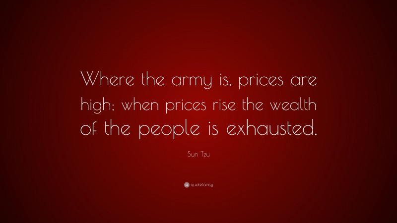 Sun Tzu Quote: “Where the army is, prices are high; when prices rise the wealth of the people is exhausted.”