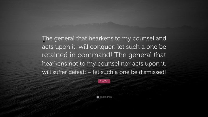Sun Tzu Quote: “The general that hearkens to my counsel and acts upon it, will conquer: let such a one be retained in command! The general that hearkens not to my counsel nor acts upon it, will suffer defeat: – let such a one be dismissed!”