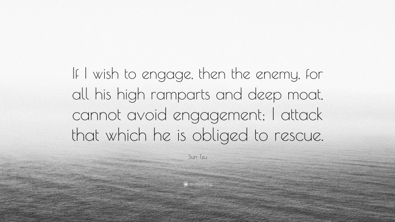 Sun Tzu Quote: “If I wish to engage, then the enemy, for all his high ramparts and deep moat, cannot avoid engagement; I attack that which he is obliged to rescue.”