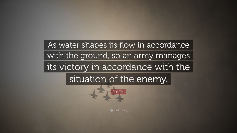 Sun Tzu Quote: “As water shapes its flow in accordance with the ground, so an army manages its victory in accordance with the situation of the enemy.”