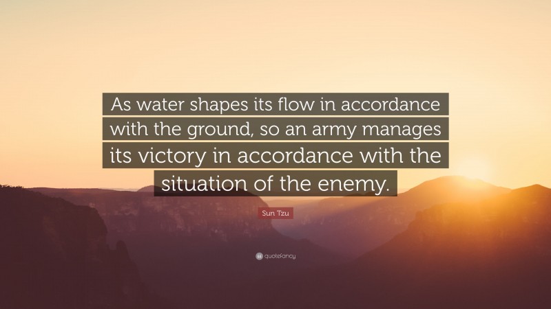 Sun Tzu Quote: “As water shapes its flow in accordance with the ground, so an army manages its victory in accordance with the situation of the enemy.”