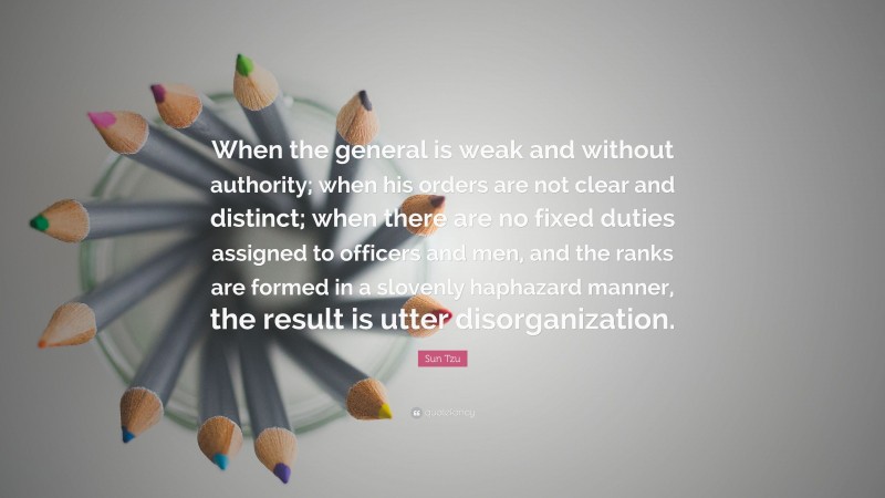 Sun Tzu Quote: “When the general is weak and without authority; when his orders are not clear and distinct; when there are no fixed duties assigned to officers and men, and the ranks are formed in a slovenly haphazard manner, the result is utter disorganization.”