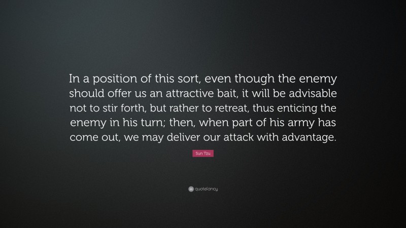 Sun Tzu Quote: “In a position of this sort, even though the enemy should offer us an attractive bait, it will be advisable not to stir forth, but rather to retreat, thus enticing the enemy in his turn; then, when part of his army has come out, we may deliver our attack with advantage.”