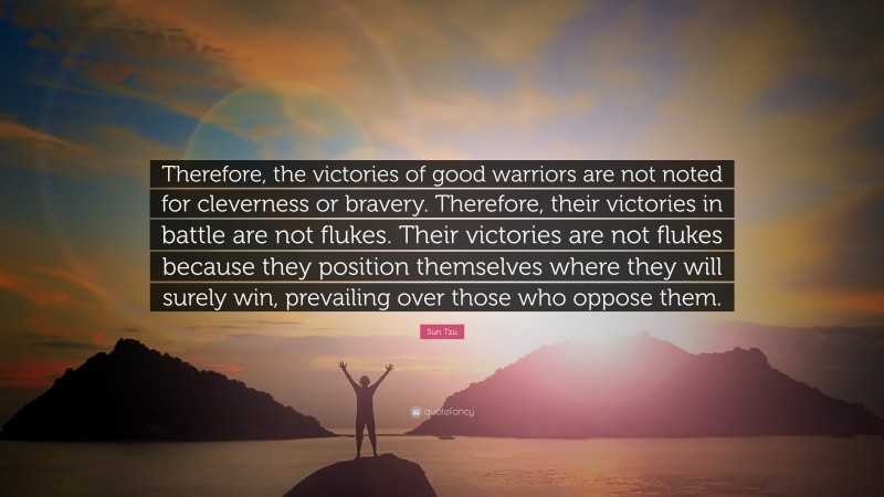 Sun Tzu Quote: “Therefore, the victories of good warriors are not noted for cleverness or bravery. Therefore, their victories in battle are not flukes. Their victories are not flukes because they position themselves where they will surely win, prevailing over those who oppose them.”