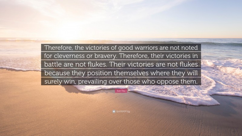 Sun Tzu Quote: “Therefore, the victories of good warriors are not noted for cleverness or bravery. Therefore, their victories in battle are not flukes. Their victories are not flukes because they position themselves where they will surely win, prevailing over those who oppose them.”