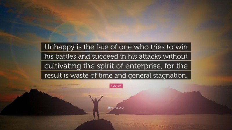Sun Tzu Quote: “Unhappy is the fate of one who tries to win his battles and succeed in his attacks without cultivating the spirit of enterprise, for the result is waste of time and general stagnation.”