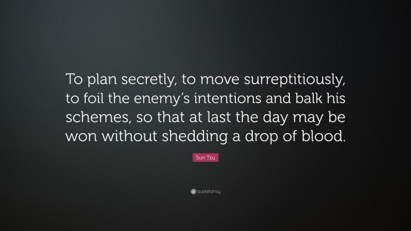 Sun Tzu Quote: “To plan secretly, to move surreptitiously, to foil the enemy’s intentions and balk his schemes, so that at last the day may be won without shedding a drop of blood.”