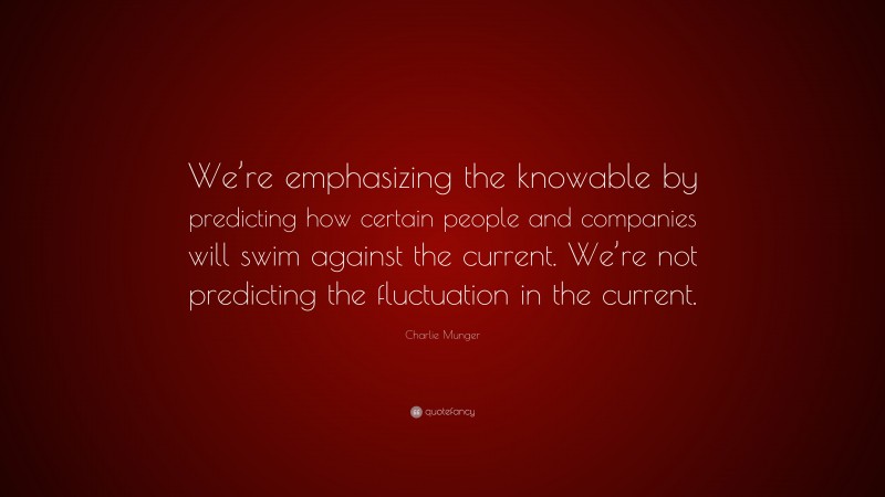 Charlie Munger Quote: “We’re emphasizing the knowable by predicting how certain people and companies will swim against the current. We’re not predicting the fluctuation in the current.”