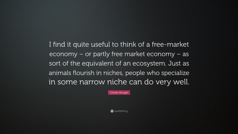 Charlie Munger Quote: “I find it quite useful to think of a free-market economy – or partly free market economy – as sort of the equivalent of an ecosystem. Just as animals flourish in niches, people who specialize in some narrow niche can do very well.”